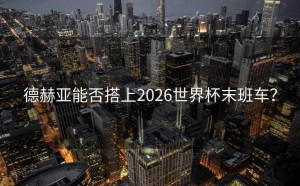 德赫亚能否搭上2026世界杯末班车？