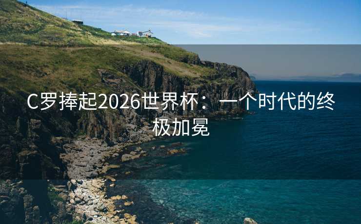 C罗捧起2026世界杯:一个时代的终极加冕 C罗捧起2026世界杯:一个时代的终极加冕