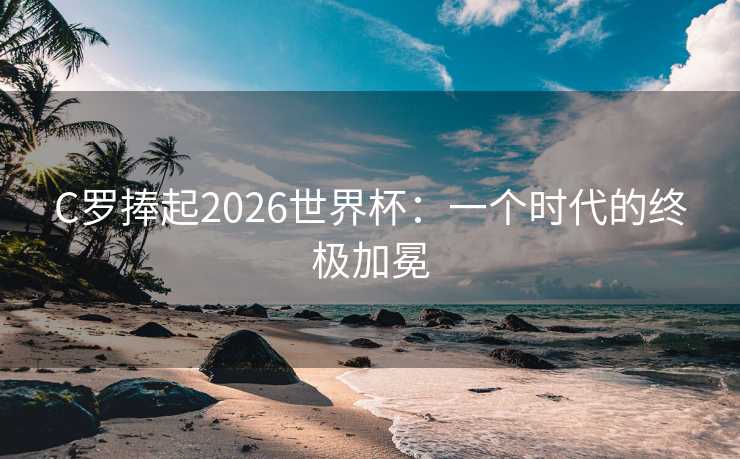 C罗捧起2026世界杯:一个时代的终极加冕 C罗捧起2026世界杯:一个时代的终极加冕