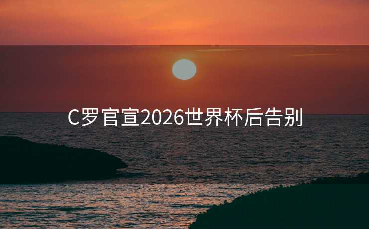C罗官宣2026世界杯后告别