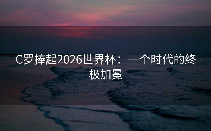 C罗捧起2026世界杯:一个时代的终极加冕 C罗捧起2026世界杯:一个时代的终极加冕