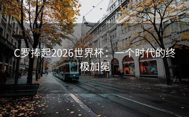 C罗捧起2026世界杯:一个时代的终极加冕 C罗捧起2026世界杯:一个时代的终极加冕