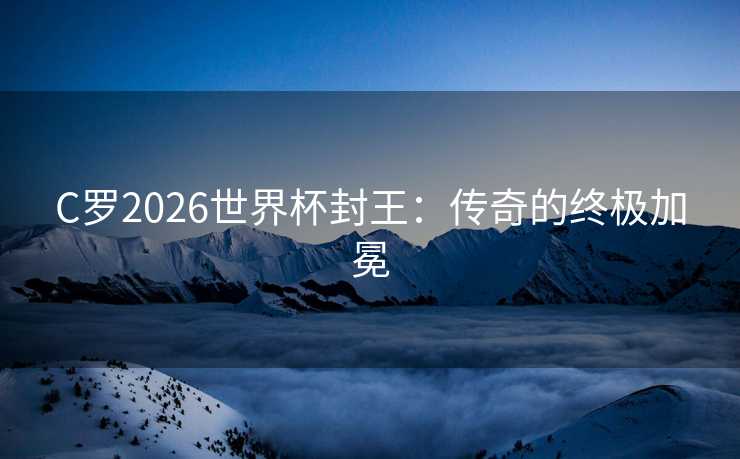 C罗2026世界杯封王：传奇的终极加冕