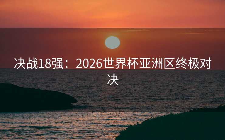 决战18强：2026世界杯亚洲区终极对决