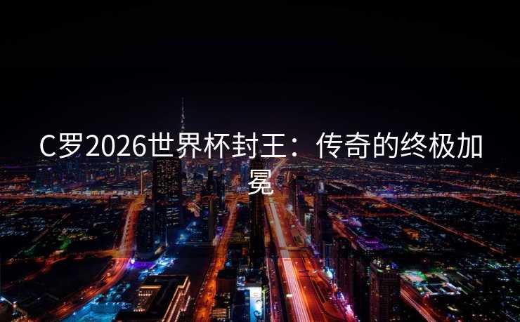 C罗2026世界杯封王：传奇的终极加冕