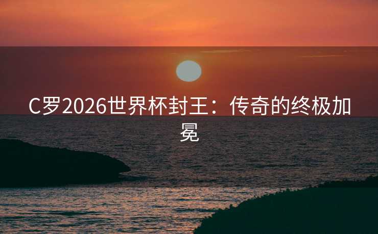C罗2026世界杯封王：传奇的终极加冕