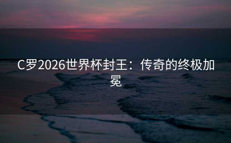 C罗2026世界杯封王：传奇的终极加冕