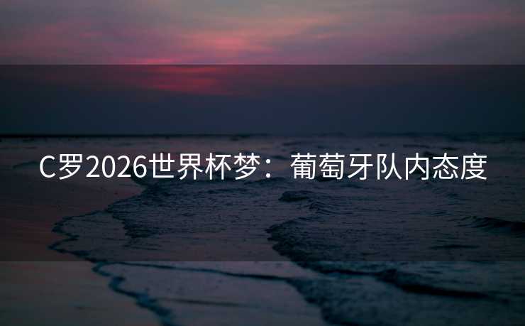 C罗2026世界杯梦:葡萄牙队内态度 C罗2026世界杯梦:葡萄牙队内态度