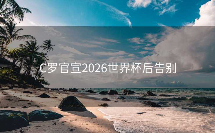 C罗官宣2026世界杯后告别 C罗官宣2026世界杯后告别